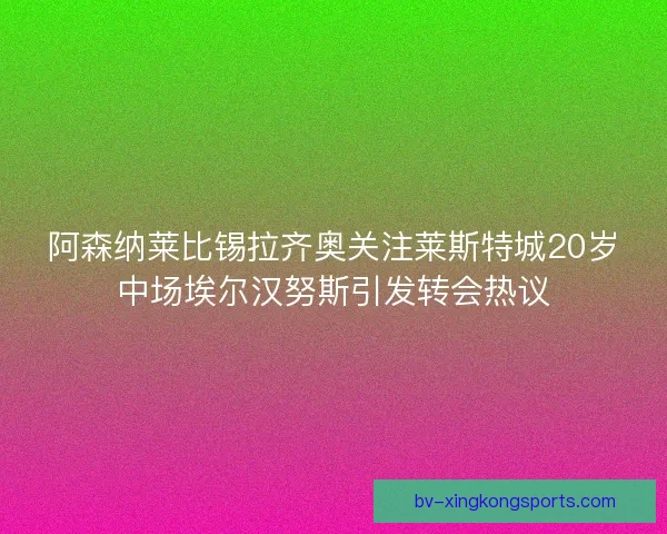 阿森纳莱比锡拉齐奥关注莱斯特城20岁中场埃尔汉努斯引发转会热议